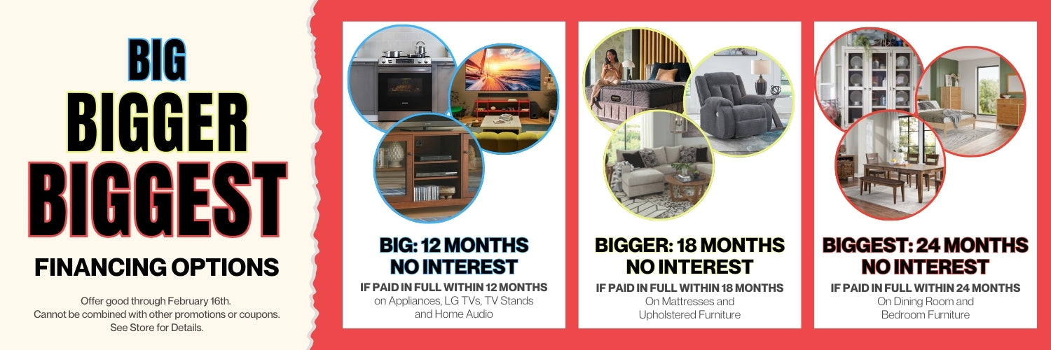 Big, Bigger, Biggest Financing Options. 12 months no interest on appliances, LG TVs, TV stands and home audio if paid in full within 12 months. 18 months no interest in mattresses and upholstered furniture if paid in full within 18 months. 24 months no interest on dining room and bedroom furniture if paid in full within 24 months.